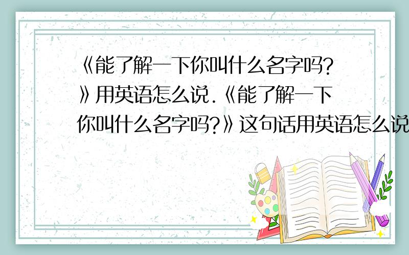 《能了解一下你叫什么名字吗?》用英语怎么说.《能了解一下你叫什么名字吗?》这句话用英语怎么说.