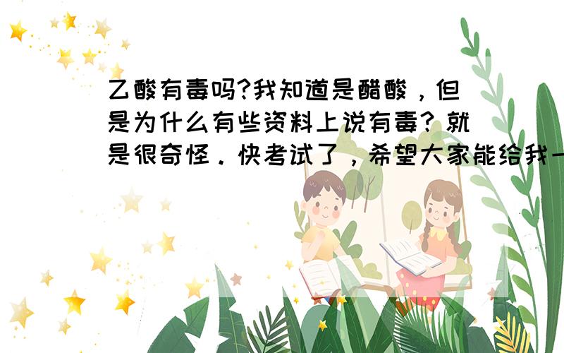 乙酸有毒吗?我知道是醋酸，但是为什么有些资料上说有毒？就是很奇怪。快考试了，希望大家能给我一个明确的答案，