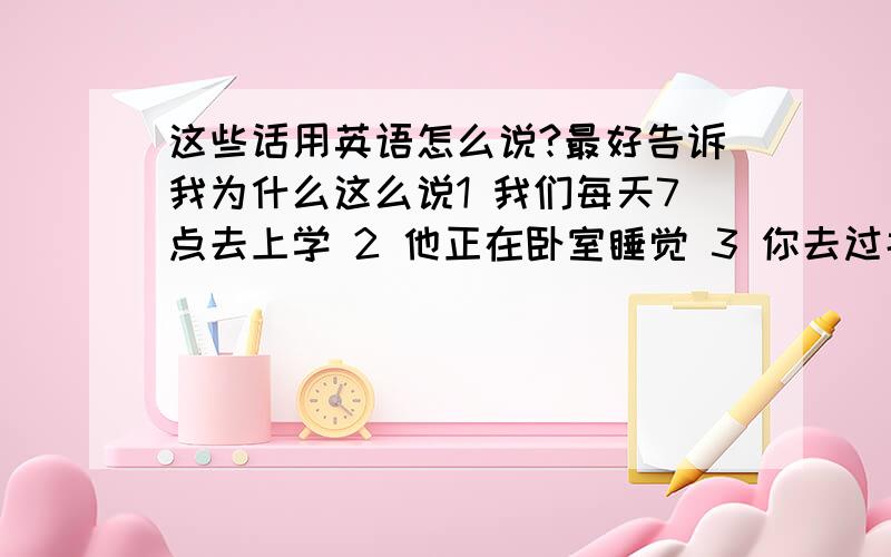 这些话用英语怎么说?最好告诉我为什么这么说1 我们每天7点去上学 2 他正在卧室睡觉 3 你去过北海公园吗?4 他走天干什么去了?5 他每天起床很早吗?6 小明的妈妈去了北京 7 我昨天没有踢足球