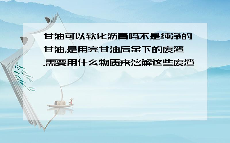 甘油可以软化沥青吗不是纯净的甘油，是用完甘油后余下的废渣，需要用什么物质来溶解这些废渣