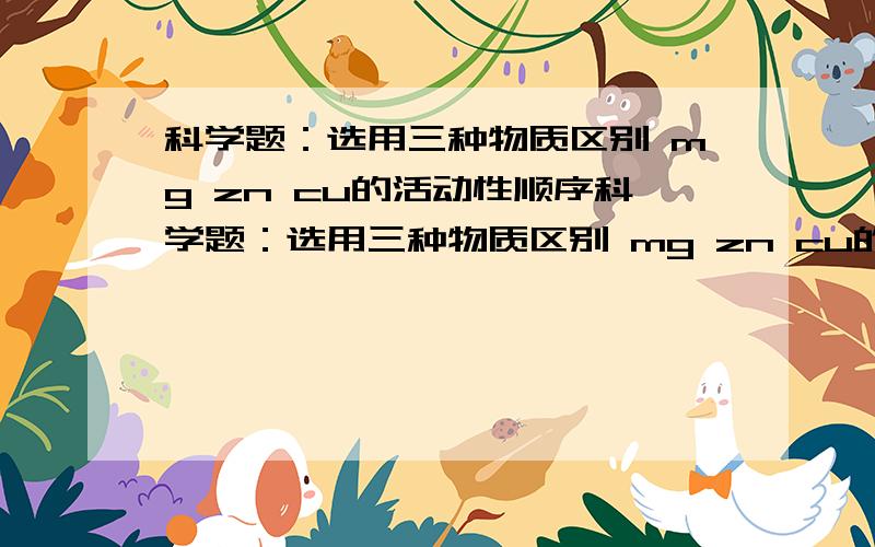 科学题：选用三种物质区别 mg zn cu的活动性顺序科学题：选用三种物质区别 mg zn cu的活动性顺序 这三种物质是（ ）（ ）（ ）或（ ）（ ）（ ）答的好有额外加分