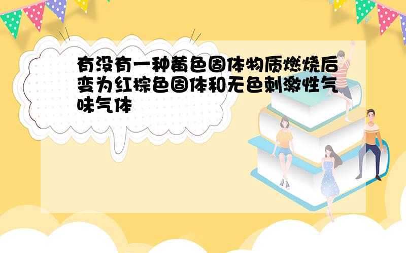 有没有一种黄色固体物质燃烧后变为红棕色固体和无色刺激性气味气体