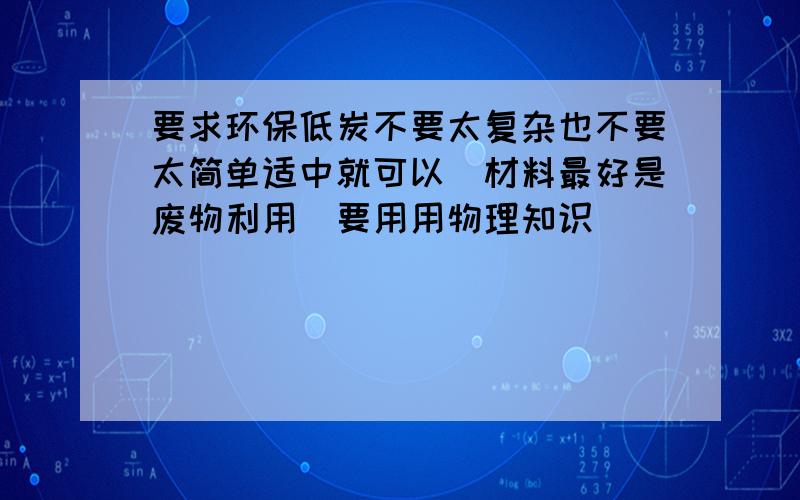 要求环保低炭不要太复杂也不要太简单适中就可以(材料最好是废物利用)要用用物理知识