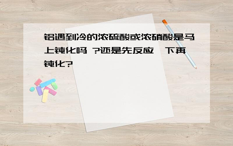 铝遇到冷的浓硫酸或浓硝酸是马上钝化吗 ?还是先反应一下再钝化?