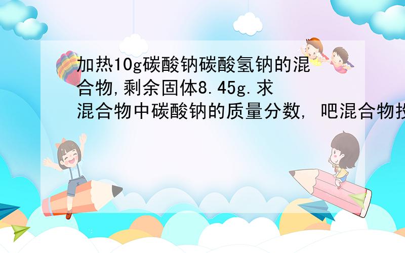 加热10g碳酸钠碳酸氢钠的混合物,剩余固体8.45g.求混合物中碳酸钠的质量分数, 吧混合物投入足量盐酸中,求标准情况下生成气体体积