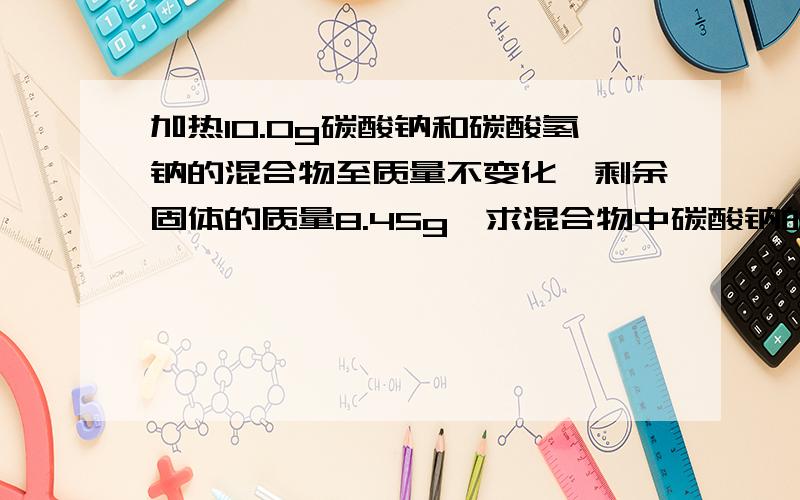 加热10.0g碳酸钠和碳酸氢钠的混合物至质量不变化,剩余固体的质量8.45g,求混合物中碳酸钠的质量分数如题要有式子,