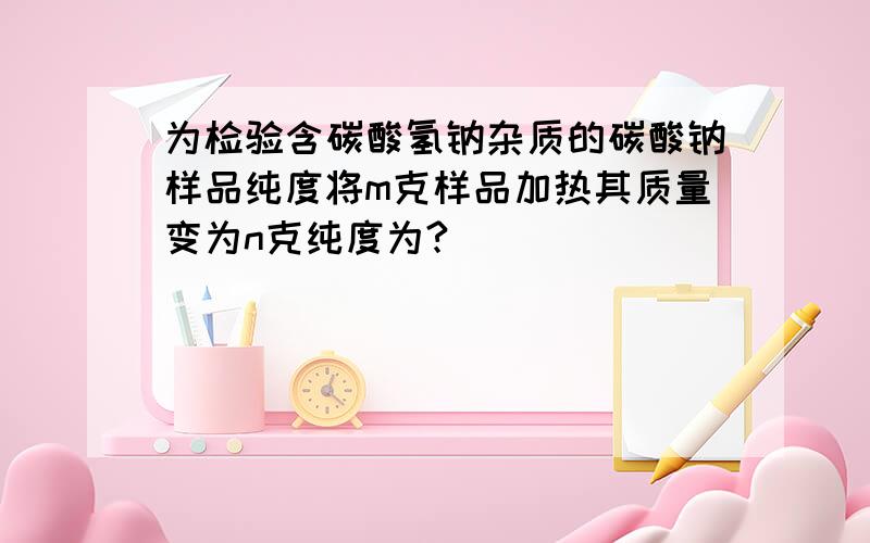 为检验含碳酸氢钠杂质的碳酸钠样品纯度将m克样品加热其质量变为n克纯度为?