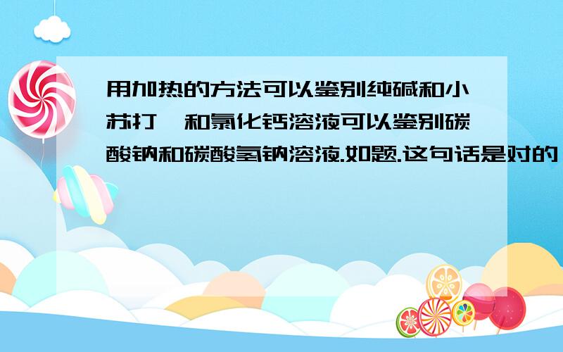 用加热的方法可以鉴别纯碱和小苏打,和氯化钙溶液可以鉴别碳酸钠和碳酸氢钠溶液.如题.这句话是对的,我想知道纯碱是什么,怎么鉴别出来的现象和方程式是什么越详细越好,