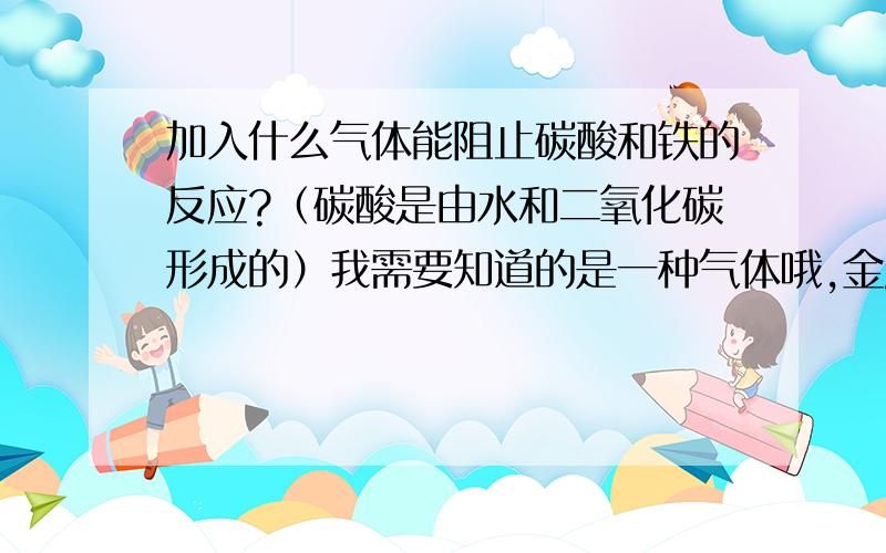 加入什么气体能阻止碳酸和铁的反应?（碳酸是由水和二氧化碳形成的）我需要知道的是一种气体哦,金属容器内装有水和二氧化碳还有烷基酚聚氧乙烯醚和丁烷、硝酸钠。容器是铁做的。在