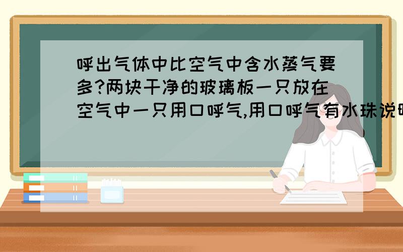 呼出气体中比空气中含水蒸气要多?两块干净的玻璃板一只放在空气中一只用口呼气,用口呼气有水珠说明呼出气体所含水蒸气币空气中多 .那么不可以是因为呼出的气体温度较高,然后遇冷液