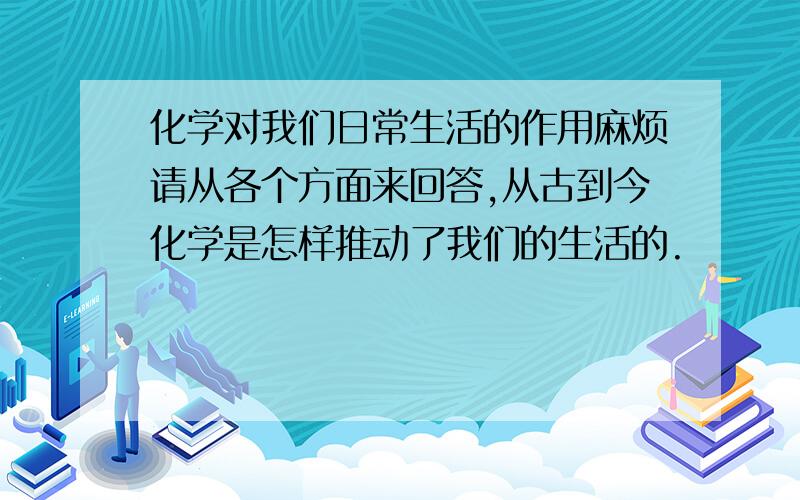 化学对我们日常生活的作用麻烦请从各个方面来回答,从古到今化学是怎样推动了我们的生活的.