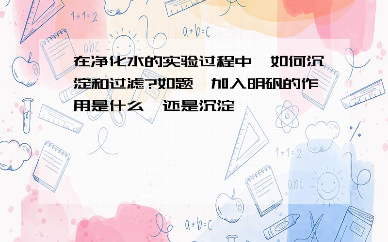 在净化水的实验过程中,如何沉淀和过滤?如题,加入明矾的作用是什么,还是沉淀