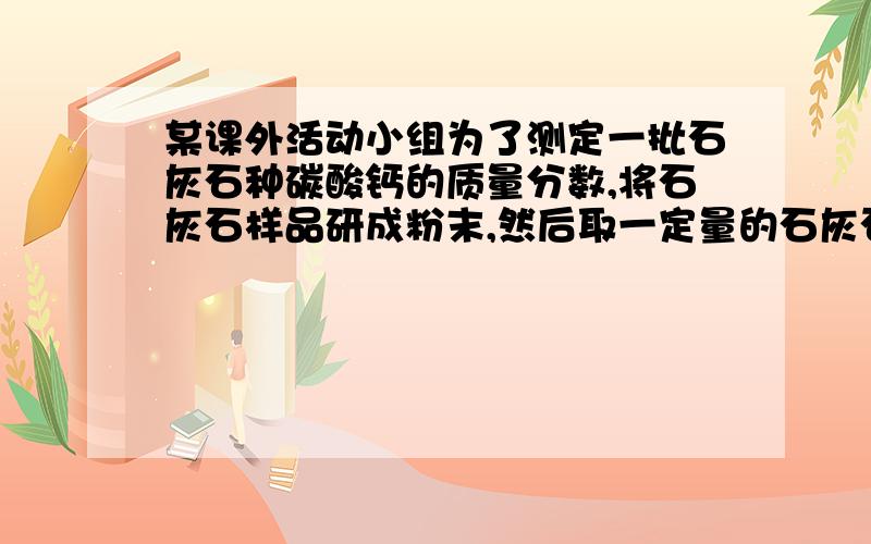 某课外活动小组为了测定一批石灰石种碳酸钙的质量分数,将石灰石样品研成粉末,然后取一定量的石灰石粉末与过量稀盐酸充分反应（石灰石种杂质不和酸反应,也不溶于水）,过滤、洗涤、干