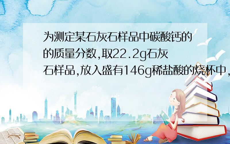 为测定某石灰石样品中碳酸钙的的质量分数,取22.2g石灰石样品,放入盛有146g稀盐酸的烧杯中,石灰石中的碳酸钙跟盐酸恰好完全反应（杂质既不反应也不溶解）烧杯内物质的质量变为159.4g求：1