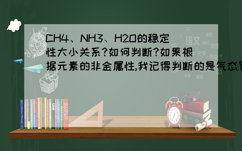 CH4、NH3、H2O的稳定性大小关系?如何判断?如果根据元素的非金属性,我记得判断的是气态氢化物的稳定性,可H20常温不是气态