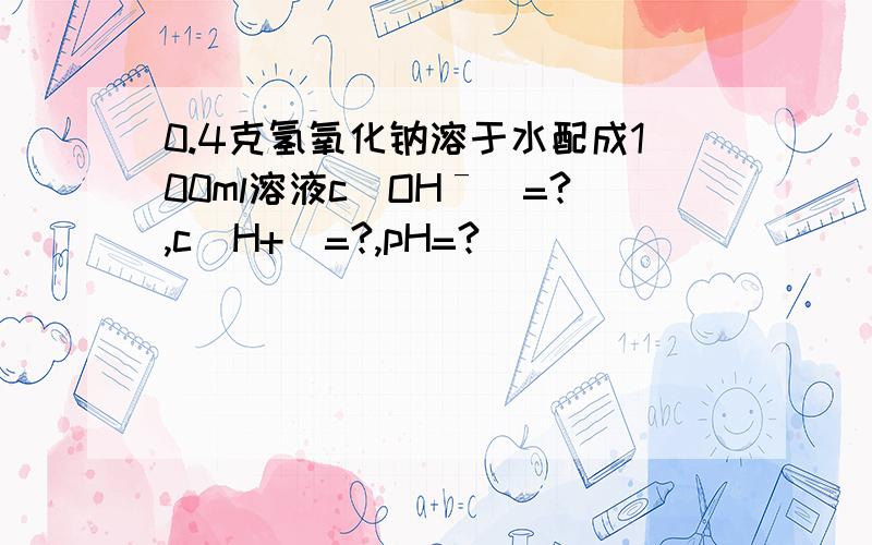 0.4克氢氧化钠溶于水配成100ml溶液c(OHˉ）=?,c(H+)=?,pH=?