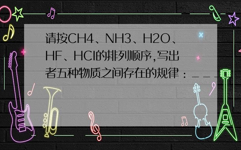 请按CH4、NH3、H2O、HF、HCI的排列顺序,写出者五种物质之间存在的规律：_________________、_____________这五种物质中除______外,各分子所含质子总数均为______,由此可得出质子数相同的微粒_________（