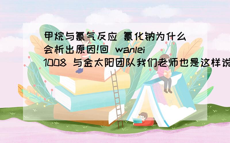 甲烷与氯气反应 氯化钠为什么会析出原因!回 wanlei1008 与金太阳团队我们老师也是这样说的 但是水中是氯化钠 为什么氯离子浓度增加会使氯化钠析出？是不是氯离子析出把钠离子带出？