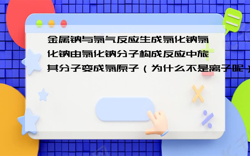 金属钠与氯气反应生成氯化钠氯化钠由氯化钠分子构成反应中旅其分子变成氯原子（为什么不是离子呢）谁对谁错,为什么