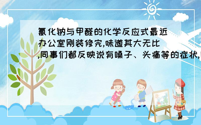 氯化钠与甲醛的化学反应式最近办公室刚装修完,味道其大无比,同事们都反映说有嗓子、头痛等的症状,因办公室较小,所以通风效果很一般,上网看了很多介绍,说是在室内放置一、两盆冷盐水,