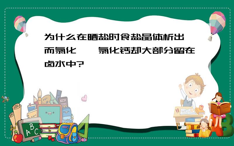 为什么在晒盐时食盐晶体析出,而氯化镁、氯化钙却大部分留在卤水中?