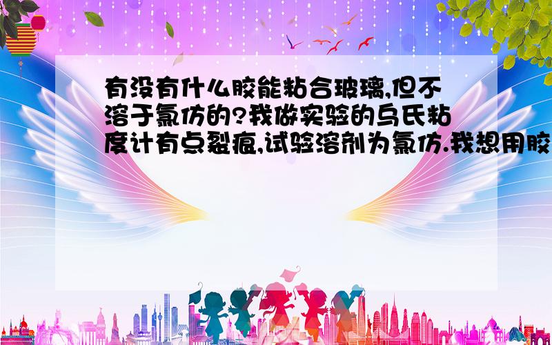 有没有什么胶能粘合玻璃,但不溶于氯仿的?我做实验的乌氏粘度计有点裂痕,试验溶剂为氯仿.我想用胶粘一下,麻烦各位指导一下什么样的胶不溶于氯仿还能粘玻璃的?