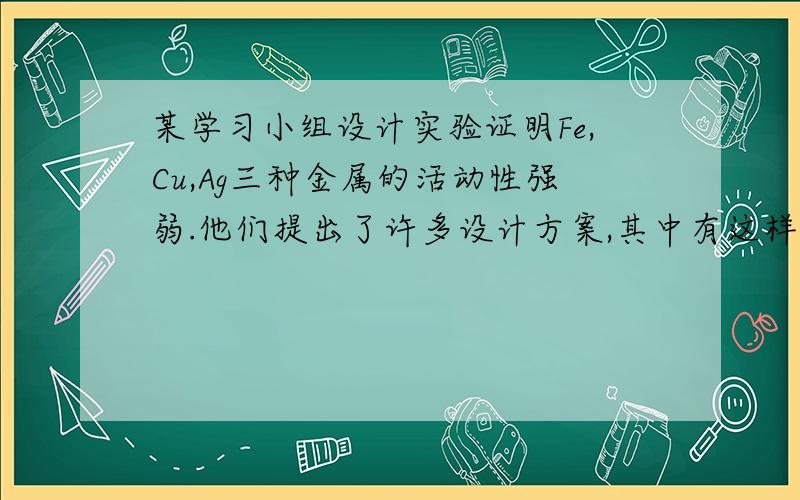 某学习小组设计实验证明Fe,Cu,Ag三种金属的活动性强弱.他们提出了许多设计方案,其中有这样两种方案：（1）将三种金属分别放入稀盐酸中,观察有无气泡产生,再将铜丝放入硝酸银溶液中,观