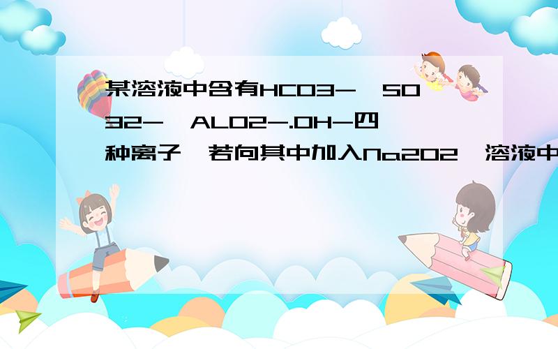 某溶液中含有HCO3-,SO32-,ALO2-.OH-四种离子,若向其中加入Na2O2,溶液中离子浓度基本保持不变的是?为什么