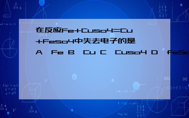 在反应Fe+Cuso4=Cu+Feso4中失去电子的是 A,Fe B,Cu C,Cuso4 D,feSo4 顺便介绍下为什么,