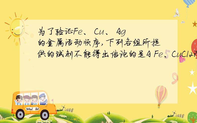 为了验证Fe、 Cu、 Ag的金属活动顺序,下列各组所提供的试剂不能得出结论的是A Fe、CuCl2溶液、Ag B AgNO3溶液、Cu、FeSO4溶液C Fe、Cu、AgNO3溶液D Cu、Ag、FeSO4溶液