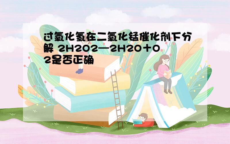 过氧化氢在二氧化锰催化剂下分解 2H2O2━2H2O＋O2是否正确