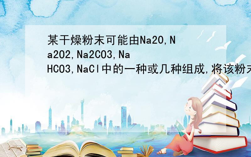 某干燥粉末可能由Na20,Na2O2,Na2CO3,NaHCO3,NaCl中的一种或几种组成,将该粉末与足量演算反应有气体X逸出,X通过足量的NaOH溶液后体积缩小（同温同压）.若将原来混合粉末在空气中用酒精灯加热,也