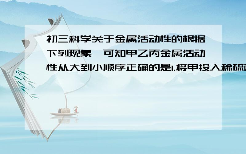 初三科学关于金属活动性的根据下列现象,可知甲乙丙金属活动性从大到小顺序正确的是1.将甲投入稀硫酸中,有气泡 2.将乙投入甲的盐溶液甲析出 3.将丙投入稀硫酸,无现象A 甲乙丙 B乙甲丙 C