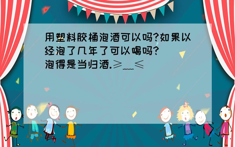 用塑料胶桶泡酒可以吗?如果以经泡了几年了可以喝吗?　　　泡得是当归酒.≥﹏≤