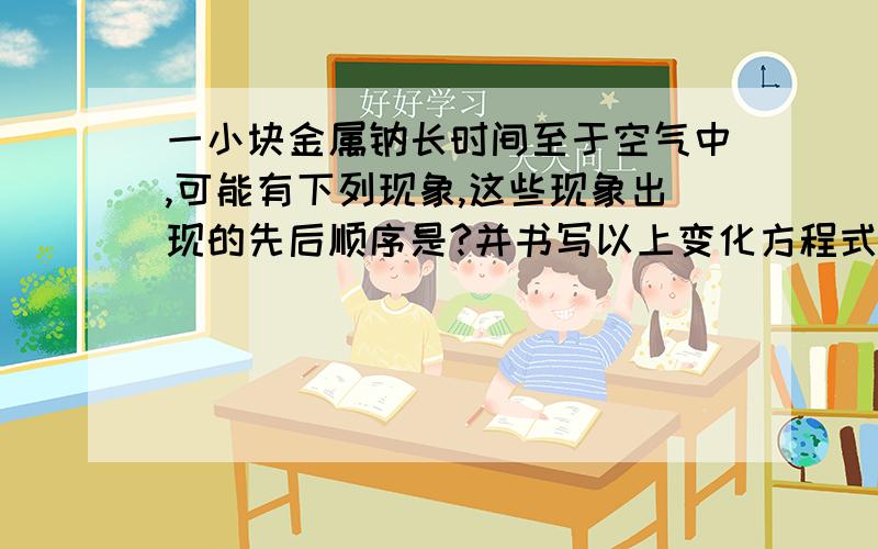 一小块金属钠长时间至于空气中,可能有下列现象,这些现象出现的先后顺序是?并书写以上变化方程式.1.变成白色粉末2.变暗3.变成白色固体4.变成液体书写以上变化方程式.