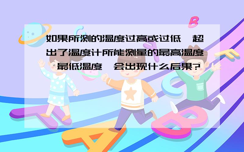 如果所测的温度过高或过低,超出了温度计所能测量的最高温度,最低温度,会出现什么后果?