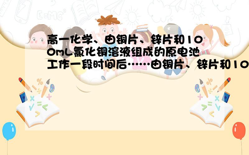 高一化学、由铜片、锌片和100mL氯化铜溶液组成的原电池工作一段时间后……由铜片、锌片和100mL氯化铜溶液组成的原电池工作一段时间后,铜片质量增加了12.8g,且溶液恰好变为无色.假设锌片