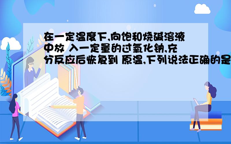 在一定温度下,向饱和烧碱溶液中放 入一定量的过氧化钠,充分反应后恢复到 原温,下列说法正确的是2007-09-04 分享A 溶液中Na+浓度增大,有O2放出；B 溶液PH不 变,有H2放出；C 溶液中Na+数目减少,