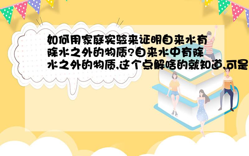 如何用家庭实验来证明自来水有除水之外的物质?自来水中有除水之外的物质,这个点解啥的就知道,可是如果在家中没有实验器具如何证明?