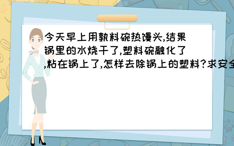 今天早上用孰料碗热馒头,结果锅里的水烧干了,塑料碗融化了,粘在锅上了,怎样去除锅上的塑料?求安全快捷的方法,希望能完全去除干净,