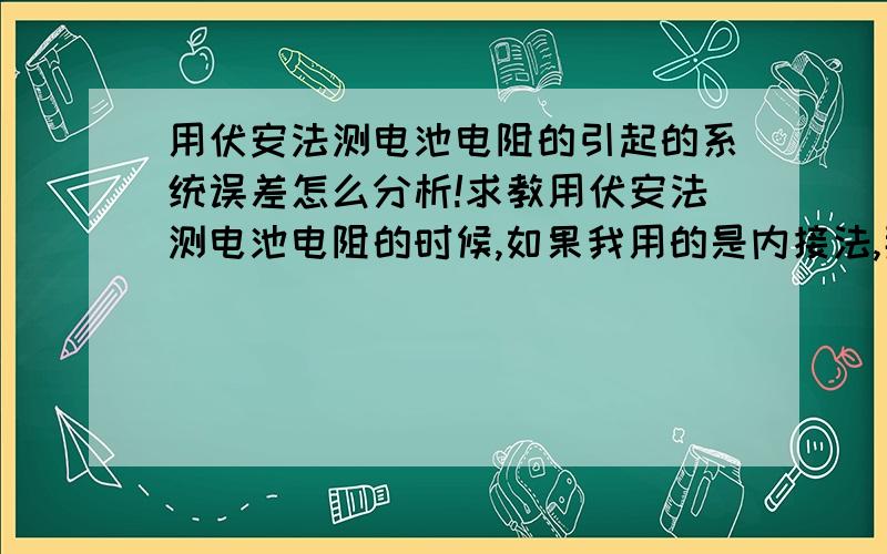 用伏安法测电池电阻的引起的系统误差怎么分析!求教用伏安法测电池电阻的时候,如果我用的是内接法,那么引起系统误差的就应该是电压表的分流了,那么这样描绘出来的U-I曲线应该是斜率较