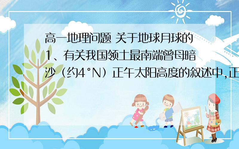 高一地理问题 关于地球月球的1、有关我国领土最南端曾母暗沙（约4°N）正午太阳高度的叙述中,正确的是（   ）A 一年中个出现一次最大值和一次最小值B 一年中各出现两次最大值和最小值C