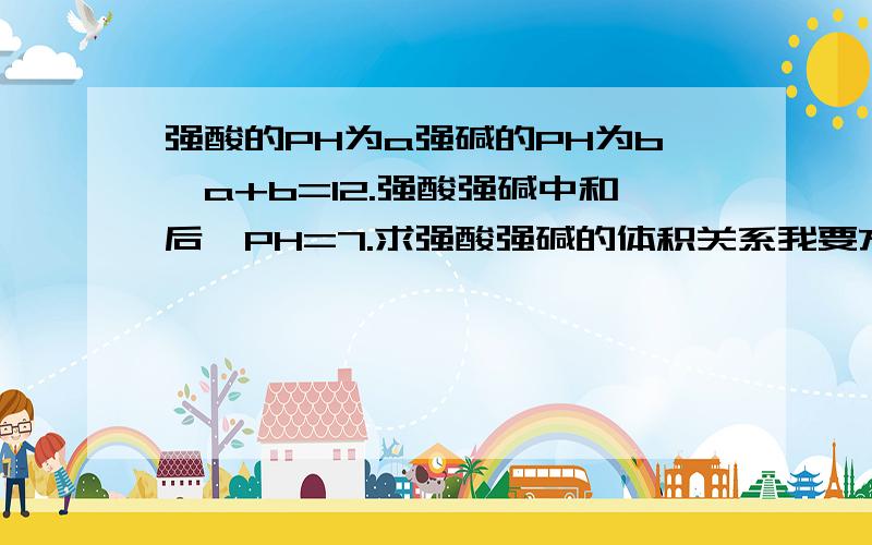 强酸的PH为a强碱的PH为b,a+b=12.强酸强碱中和后,PH=7.求强酸强碱的体积关系我要方法