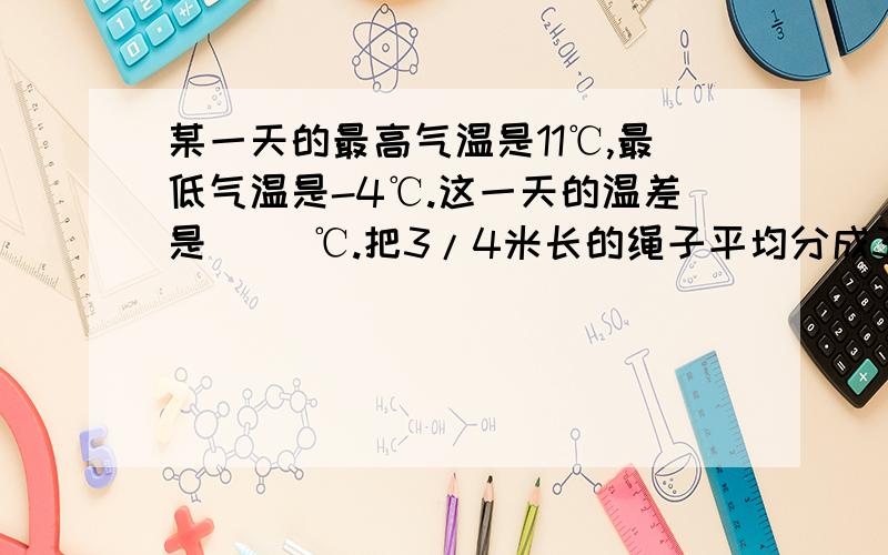 某一天的最高气温是11℃,最低气温是-4℃.这一天的温差是（ ）℃.把3/4米长的绳子平均分成3段,每段是这根绳子的1/4.（）把10克盐溶化在100克水中,盐占盐水的（）口袋里有大小相同的6个球：1