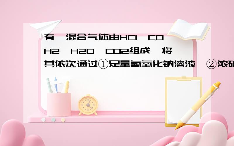 有一混合气体由HCl、CO、H2、H2O、CO2组成,将其依次通过①足量氢氧化钠溶液,②浓硫酸,③灼热氧化铜后,剩余气体是 （   ）A、没有气体剩余  B、只有CO2剩余   C、只有H2O 剩余  D、H2O和CO2(不知道