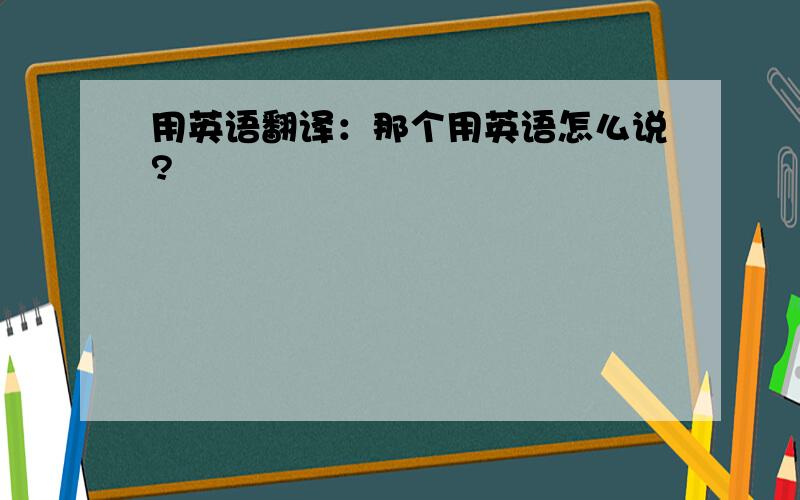 用英语翻译：那个用英语怎么说?