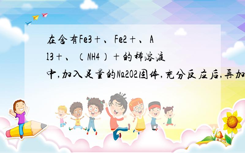 在含有Fe3+、Fe2+、Al3+、（NH4）+的稀溶液中,加入足量的Na2O2固体,充分反应后,再加入过量的稀盐酸,完全反应后,离子数目没有变化的是：Fe3+.Fe2+.Al3+.（NH4)+