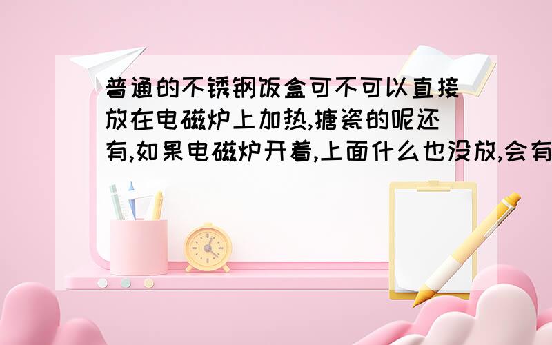 普通的不锈钢饭盒可不可以直接放在电磁炉上加热,搪瓷的呢还有,如果电磁炉开着,上面什么也没放,会有什么危害?