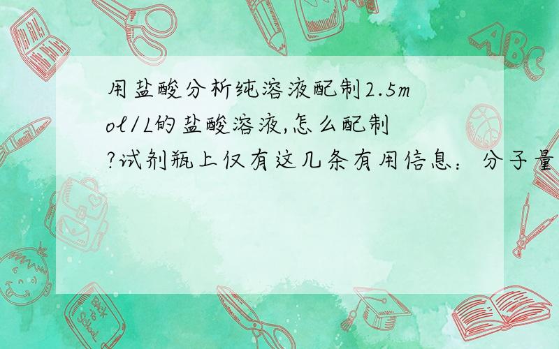 用盐酸分析纯溶液配制2.5mol/L的盐酸溶液,怎么配制?试剂瓶上仅有这几条有用信息：分子量36.46 HCl,w/%36.38.0试剂瓶装有500ml的分析纯盐酸,其他的都是废话了.