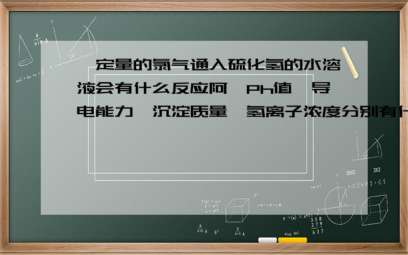 一定量的氯气通入硫化氢的水溶液会有什么反应阿…Ph值、导电能力、沉淀质量、氢离子浓度分别有什么变化阿